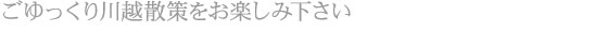 ごゆっくり川越散策をお楽しみ下さい